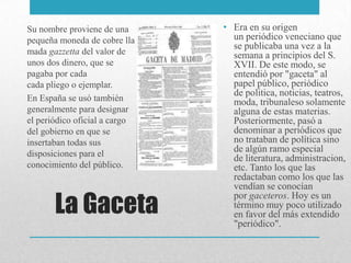 La Gaceta
• Era en su origen
un periódico veneciano que
se publicaba una vez a la
semana a principios del S.
XVII. De este modo, se
entendió por "gaceta" al
papel público, periódico
de politica, noticias, teatros,
moda, tribunaleso solamente
alguna de estas materias.
Posteriormente, pasó a
denominar a periódicos que
no trataban de política sino
de algún ramo especial
de literatura, administracion,
etc. Tanto los que las
redactaban como los que las
vendían se conocían
por gaceteros. Hoy es un
término muy poco utilizado
en favor del más extendido
"periódico".
Su nombre proviene de una
pequeña moneda de cobre lla
mada gazzetta del valor de
unos dos dinero, que se
pagaba por cada
cada pliego o ejemplar.
En España se usó también
generalmente para designar
el periódico oficial a cargo
del gobierno en que se
insertaban todas sus
disposiciones para el
conocimiento del público.
 