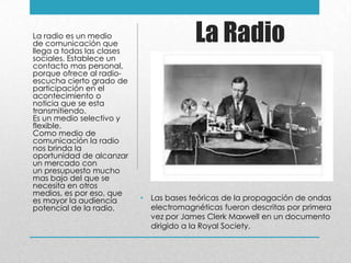 La Radio
• Las bases teóricas de la propagación de ondas
electromagnéticas fueron descritas por primera
vez por James Clerk Maxwell en un documento
dirigido a la Royal Society.
La radio es un medio
de comunicación que
llega a todas las clases
sociales. Establece un
contacto mas personal,
porque ofrece al radio-
escucha cierto grado de
participación en el
acontecimiento o
noticia que se esta
transmitiendo.
Es un medio selectivo y
flexible.
Como medio de
comunicación la radio
nos brinda la
oportunidad de alcanzar
un mercado con
un presupuesto mucho
mas bajo del que se
necesita en otros
medios, es por eso, que
es mayor la audiencia
potencial de la radio.
 