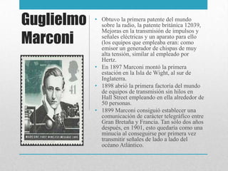 Guglielmo
Marconi
• Obtuvo la primera patente del mundo
sobre la radio, la patente británica 12039,
Mejoras en la transmisión de impulsos y
señales eléctricas y un aparato para ello
(los equipos que empleaba eran: como
emisor un generador de chispas de muy
alta tensión, similar al empleado por
Hertz.
• En 1897 Marconi montó la primera
estación en la Isla de Wight, al sur de
Inglaterra.
• 1898 abrió la primera factoría del mundo
de equipos de transmisión sin hilos en
Hall Street empleando en ella alrededor de
50 personas.
• 1899 Marconi consiguió establecer una
comunicación de carácter telegráfico entre
Gran Bretaña y Francia. Tan sólo dos años
después, en 1901, esto quedaría como una
minucia al conseguirse por primera vez
transmitir señales de lado a lado del
océano Atlántico.
 