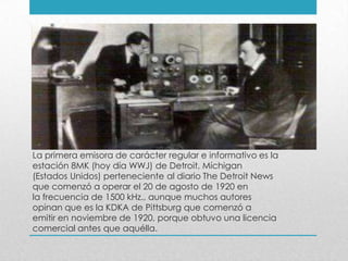La primera emisora de carácter regular e informativo es la
estación 8MK (hoy día WWJ) de Detroit, Míchigan
(Estados Unidos) perteneciente al diario The Detroit News
que comenzó a operar el 20 de agosto de 1920 en
la frecuencia de 1500 kHz., aunque muchos autores
opinan que es la KDKA de Pittsburg que comenzó a
emitir en noviembre de 1920, porque obtuvo una licencia
comercial antes que aquélla.
 