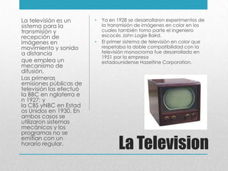 La Television
• Ya en 1928 se desarrollaron experimentos de
la transmisión de imágenes en color en los
cuales también tomo parte el ingeniero
escocés John Logie Baird.
• El primer sistema de televisión en color que
respetaba la doble compatibilidad con la
televisión monocroma fue desarrollado en
1951 por la empresa
estadounidense Hazeltine Corporation.
La televisión es un
sistema para la
transmisión y
recepción de
imágenes en
movimiento y sonido
a distancia
que emplea un
mecanismo de
difusión.
Las primeras
emisiones públicas de
televisión las efectuó
la BBC en nglaterra e
n 1927; y
la CBS yNBC en Estad
os Unidos en 1930. En
ambos casos se
utilizaron sistemas
mecánicos y los
programas no se
emitían con un
horario regular.
 