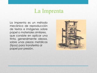 La Imprenta
La imprenta es un método
mecánico de reproducción
de textos e imágenes sobre
papel o materiales similares,
que consiste en aplicar una
tinta, generalmente oleosa,
sobre unas piezas metálicas
(tipos) para transferirla al
papel por presión.
 