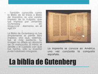 La biblia de Gutenberg
• También conocida como
la Biblia de 42 líneas o Biblia
de Mazarino, es una versión
impresa de la Vulgata, que
fue impresa por Johannes
Gutenberg en
Maguncia , Alemania, en el
siglo XV
•
La Biblia de Gutenberg no fue
simplemente el primer libro
impreso, sino que, además,
fue el más perfecto. Su
imagen no difiere en absoluto
de un manuscrito. El mimo, el
detalle y el cuidado con que
fue hecho, sólo su inventor
pudo habérselo otorgado.
La imprenta se conoce en América
una vez concluida la conquista
española.
 