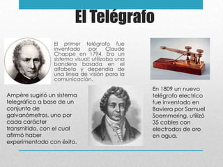 El Telégrafo
El primer telégrafo fue
inventado por Claude
Chappe en 1794. Era un
sistema visual; utilizaba una
bandera basada en el
alfabeto y dependía de
una línea de visión para la
comunicación.
En 1809 un nuevo
telégrafo electrico
fue inventado en
Baviera por Samuel
Soemmering, utilizó
35 cables con
electrodos de oro
en agua.
Ampère sugirió un sistema
telegráfico a base de un
conjunto de
galvanómetros, uno por
cada carácter
transmitido, con el cual
afirmó haber
experimentado con éxito.
 