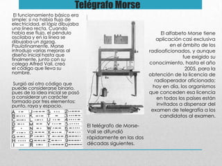 Telégrafo Morse
El funcionamiento básico era
simple: si no había flujo de
electricidad, el lápiz dibujaba
una línea recta. Cuando
había ese flujo, el péndulo
oscilaba y en la línea se
dibujaba un zigzag.
Paulatinamente, Morse
introdujo varias mejoras al
diseño inicial hasta que
finalmente, junto con su
colega Alfred Vail, creó
el código que lleva su
nombre.
Surgió así otro código que
puede considerarse binario,
pues de la idea inicial se pasó
a considerar un carácter
formado por tres elementos:
punto, raya y espacio.
El telégrafo de Morse-
Vail se difundió
rápidamente en las dos
décadas siguientes.
El alfabeto Morse tiene
aplicación casi exclusiva
en el ámbito de los
radioaficionados, y aunque
fue exigido su
conocimiento, hasta el año
2005, para la
obtención de la licencia de
radioperador aficionado;
hoy en día, los organismos
que conceden esa licencia
en todos los países están
invitados a dispensar del
examen de telegrafía a los
candidatos al examen.
 