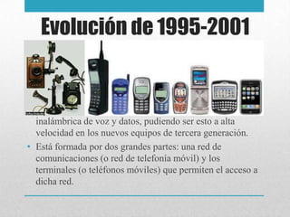 Evolución de 1995-2001
• La telefonía móvil o celular, que posibilita la transmisión
inalámbrica de voz y datos, pudiendo ser esto a alta
velocidad en los nuevos equipos de tercera generación.
• Está formada por dos grandes partes: una red de
comunicaciones (o red de telefonía móvil) y los
terminales (o teléfonos móviles) que permiten el acceso a
dicha red.
 