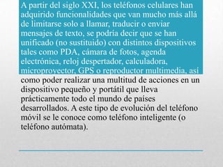 A partir del siglo XXI, los teléfonos celulares han
adquirido funcionalidades que van mucho más allá
de limitarse solo a llamar, traducir o enviar
mensajes de texto, se podría decir que se han
unificado (no sustituido) con distintos dispositivos
tales como PDA, cámara de fotos, agenda
electrónica, reloj despertador, calculadora,
microproyector, GPS o reproductor multimedia, así
como poder realizar una multitud de acciones en un
dispositivo pequeño y portátil que lleva
prácticamente todo el mundo de países
desarrollados. A este tipo de evolución del teléfono
móvil se le conoce como teléfono inteligente (o
teléfono autómata).
 