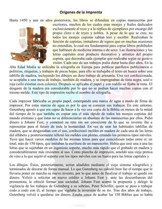 Orígenes de la Imprenta
Hasta 1450 y aun en años posteriores, los libros se difundían en copias manuscritas por
escritores, muchos de los cuales eran monjes y frailes dedicados
exclusivamente al rezo y a la réplica de ejemplares por encargo del
propio clero o de reyes y nobles. A pesar de lo que se cree, no
todos los monjes copistas sabían leer y escribir. Realizaban la
función de copistas, imitadores de signos que en muchas ocasiones
no entendían, lo cual era fundamental para copiar libros prohibidos
que hablasen de medicina interna o de sexo. Las ilustraciones y las
letras capitales eran producto decorativo y artístico del propio
copista, que decoraba cada ejemplar que realizaba según su gusto o
visión. Cada uno de sus trabajos podía durar hasta diez años. En la
Alta Edad Media se utilizaba la xilografía en Europa para publicar panfletos publicitarios o
políticos, etiquetas, y trabajos de pocas hojas; para ello se trabajaba el texto en hueco sobre una
tablilla de madera, incluyendo los dibujos un duro trabajo de artesanía. Una vez confeccionada,
se acoplaba a una mesa de trabajo, también de madera, y se impregnaban de tinta negra, azul o
roja (sólo existían esos colores). Después se aplicaba el papel y con rodillo se fijaba la tinta. El
desgaste de la madera era considerable por lo que no se podían hacer muchas copias con el
mismo molde. Este tipo de impresión recibe el nombre de xilografía.
Cada impresor fabricaba su propio papel, estampando una marca de agua a modo de firma de
impresor. Por estas marcas de agua es por lo que se conocen sus trabajos. En este entorno,
Gutenberg apostó a que era capaz de hacer a la vez una copia de la Biblia en menos de la mitad
del tiempo de lo que tardaba en copiar una el más rápido de todos los monjes copistas del
mundo cristiano y que éstas no se diferenciarían en absoluto de las manuscritas por ellos. Pidió
dinero a Johann Fust, y comenzó su reto sin ser consciente de lo que su invento iba a
representar para el futuro de toda la humanidad. En vez de usar las habituales tablillas de
madera, que se desgastaban con el uso, confeccionó moldes en madera de cada una de las letras
del alfabeto y posteriormente rellenó los moldes con plomo, creando los primeros tipos móviles.
Tuvo que hacer varios modelos de las mismas letras para que coincidiesen todas entre sí: en
total, más de 150 tipos, que imitaban la escritura de un manuscrito. Había que unir una a una las
letras que se sujetaban en un ingenioso soporte, mucho más rápido que el grabado en madera y
considerablemente más resistente al uso. Como plancha de impresión, amoldó una vieja prensa
de vino a la que sujetó el soporte con los tipos móviles con un hueco para las letras capitales y
Los dibujos. Éstos, posteriormente, serían añadidos mediante el viejo sistema xilográfico y
terminados de decorar de forma manual. Lo que Gutenberg no calculó bien fue el tiempo que le
llevaría poner en marcha su nuevo invento, por lo que antes de finalizar el trabajo se quedó sin
dinero. Volvió a solicitar un nuevo crédito a Johann Fust y, ante las desconfianzas del
prestamista, le ofreció formar una sociedad. Johann Fust aceptó la propuesta y delegó la
vigilancia de los trabajos de Gutenberg a su sobrino, Peter Schöffer, quien se puso a trabajar
codo a codo con él, al tiempo que vigilaba la inversión de su tío. Tras dos años de trabajo,
Gutenberg volvió a quedarse sin dinero. Estaba cerca de acabar las 150 Biblias que se había
 