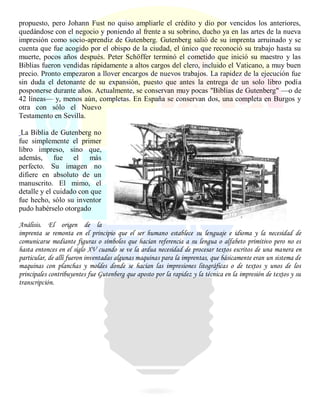 propuesto, pero Johann Fust no quiso ampliarle el crédito y dio por vencidos los anteriores,
quedándose con el negocio y poniendo al frente a su sobrino, ducho ya en las artes de la nueva
impresión como socio-aprendiz de Gutenberg. Gutenberg salió de su imprenta arruinado y se
cuenta que fue acogido por el obispo de la ciudad, el único que reconoció su trabajo hasta su
muerte, pocos años después. Peter Schöffer terminó el cometido que inició su maestro y las
Biblias fueron vendidas rápidamente a altos cargos del clero, incluido el Vaticano, a muy buen
precio. Pronto empezaron a llover encargos de nuevos trabajos. La rapidez de la ejecución fue
sin duda el detonante de su expansión, puesto que antes la entrega de un solo libro podía
posponerse durante años. Actualmente, se conservan muy pocas "Biblias de Gutenberg" —o de
42 líneas— y, menos aún, completas. En España se conservan dos, una completa en Burgos y
otra con sólo el Nuevo
Testamento en Sevilla.
La Biblia de Gutenberg no
fue simplemente el primer
libro impreso, sino que,
además, fue el más
perfecto. Su imagen no
difiere en absoluto de un
manuscrito. El mimo, el
detalle y el cuidado con que
fue hecho, sólo su inventor
pudo habérselo otorgado
Análisis. El origen de la
imprenta se remonta en el principio que el ser humano establece su lenguaje e idioma y la necesidad de
comunicarse mediante figuras o símbolos que hacían referencia a su lengua o alfabeto primitivo pero no es
hasta entonces en el siglo XV cuando se ve la ardua necesidad de procesar textos escritos de una manera en
particular, de allí fueron inventadas algunas maquinas para la imprentas, que básicamente eran un sistema de
maquinas con planchas y moldes donde se hacían las impresiones litográficas o de textos y unos de los
principales contribuyentes fue Gutenberg que aposto por la rapidez y la técnica en la impresión de textos y su
transcripción.
 