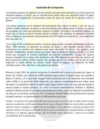 Evolución de la Imprenta
Las primeras prensas de imprimir eran de tornillo, pensadas para transmitir una cierta presión al
elemento impresor o molde, que se colocaba hacia arriba sobre una superficie plana. El papel,
por lo general humedecido, se presionaba contra los tipos con ayuda de la superficie móvil o
platina.
Las partes superiores de la imprenta frecuentemente iban sujetas al techo y una vez que el
molde se había entintado, la platina se iba atornillando hacia abajo contra el mismo. La prensa
iba equipada con rieles que permitían expulsar el molde, volviendo a su posición original, de
modo que no fuera necesario levantar mucho la platina. Sin embargo, la operación resultaba
lenta y trabajosa; estas prensas sólo producían unas 250 impresiones por hora, y sólo imprimían
una cara cada vez.
En el siglo XVII se añadieron muelles a la prensa para ayudar a levantar rápidamente la platina.
Hacia 1800 hicieron su aparición las prensas de hierro, y por aquellas mismas fechas se
sustituyeron los tornillos por palancas para hacer descender la platina. Las palancas eran
bastante complicadas; primero tenían que hacer bajar la platina lo máximo posible, y al final
tenían que conseguir el contacto aplicando una presión considerable. Aunque las mejores
prensas manuales de la época sólo producían unas 300 impresiones por hora, las prensas de
hierro permitían utilizar moldes mucho más grandes que los de madera, por lo que de cada
impresión se podía obtener un número mucho mayor de páginas. La impresión de libros
utilizaba cuatro, ocho, dieciséis y más páginas por pliego.
Durante el siglo XIX, las mejoras incluyeron el desarrollo de la prensa accionada por vapor; la
prensa de cilindro, que utiliza un rodillo giratorio para prensar el papel contra una superficie
plana; la rotativa, en la que tanto el papel como la plancha curva de impresión van montados
sobre rodillos y la prensa de doble impresión, que imprime simultáneamente por ambas caras
del papel. Los periódicos diarios de gran tirada exigen utilizar varias de estas prensas tirando al
mismo tiempo el mismo producto. En 1863 el inventor norteamericano William A. Bullock
patentó la primera prensa de periódicos alimentada por bobina, capaz de imprimir los periódicos
en rollos en vez de hojas sueltas. En 1871 el impresor Richard March Hoe perfeccionó la prensa
de papel continuo; su equipo producía 18.000 periódicos por hora.
Análisis. La evolución de la imprenta ha sido muy notoria ya que en sus inicios fue un simple y básico sistema
mecánico con planchas y moldes para la impresión de textos y al pasar el tiempo las técnicas fueron cambiando
hubieron avances tecnológicos y surgieron nuevas necesidades y nuevas doctrinas y materias que hacían de la
imprenta un factor clave para su desarrollo de allí su avance y evolución de una maquina básica a la imprenta
electrónica y la imprenta digitalizada que cada día brindan mayor satisfacción y cubren las necesidades
preestablecidas de la sociedad grafica
 