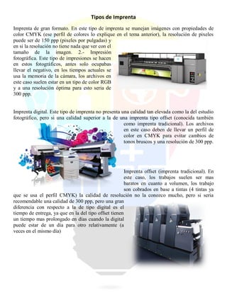 Tipos de Imprenta
Imprenta de gran formato. En este tipo de imprenta se manejan imágenes con propiedades de
color CMYK (ese perfil de colores lo explique en el tema anterior), la resolución de pixeles
puede ser de 150 ppp (pixeles por pulgadas) y
en si la resolución no tiene nada que ver con el
tamaño de la imagen. 2.- Impresión
fotográfica. Este tipo de impresiones se hacen
en estos fotográficos, antes solo ocupabas
llevar el negativo, en los tiempos actuales se
usa la memoria de la cámara, los archivos en
este caso suelen estar en un tipo de color RGB
y a una resolución óptima para esto seria de
300 ppp.
Imprenta digital. Este tipo de imprenta no presenta una calidad tan elevada como la del estudio
fotográfico, pero si una calidad superior a la de una imprenta tipo offset (conocida también
como imprenta tradicional). Los archivos
en este caso deben de llevar un perfil de
color en CMYK para evitar cambios de
tonos bruscos y una resolución de 300 ppp.
Imprenta offset (imprenta tradicional). En
este caso, los trabajos suelen ser mas
baratos en cuanto a volumen, los trabajo
son cobrados en base a tintas (4 tintas ya
que se usa el perfil CMYK) la calidad de resolución no la conozco mucho, pero si seria
recomendable una calidad de 300 ppp, pero una gran
diferencia con respecto a la de tipo digital es el
tiempo de entrega, ya que en la del tipo offset tienen
un tiempo mas prolongado en días cuando la digital
puede estar de un día para otro relativamente (a
veces en el mismo día)
 