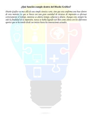 ¿Qué función cumple dentro del Diseño Gráfico?
Diseño Grafico va mas allá de una simple ciencia o arte, sino que esta conforma una base dentro
de esta materia Lo que se busca con una gran cantidad de técnicas de impresión es efectuar
correctamente el trabajo, mientras se ahorra tiempo, esfuerzo y dinero. Aunque esto siempre ha
sido la finalidad de la impresión, nunca se había logrado tan bien como ahora con los diferentes
aportes que se ha tenido desde sus inicios hasta las innovaciones actuales.
 