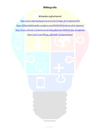 Bibliografía
Wikipedia.org/laimprent
http://www.imprentaingraf.com.ar/seccion/4/origen-de-la-imprenta.html
https://lahistoriadelosmedios.wordpress.com/2010/03/06/evolucion-de-la-imprenta/
http://www.serbi.ula.ve/tematres/vocab/index.php?tema=48862&/tipos-de-imprenta
https://prezi.com/xhlzeyg_iq9j/estilos-de-diagramacion/
 