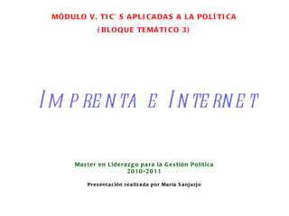 Imprenta e Internet Master en Liderazgo para la Gestión Política 2010-2011 Presentación realizada por María Sanjurjo MÓDULO V. TIC’ S APLICADAS A LA POLÍTICA (BLOQUE TEMÁTICO 3) 