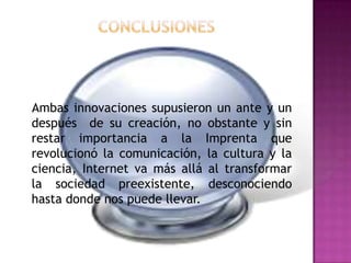 Conclusiones   Ambas innovaciones supusieron un ante y un después  de su creación, no obstante y sin restar importancia a la Imprenta que revolucionó la comunicación, la cultura y la ciencia, Internet va más allá al transformar la sociedad preexistente, desconociendo hasta donde nos puede llevar.