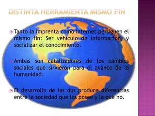 Distinta herramienta mismo finTanto la Imprenta como Internet persiguen el mismo fin: Ser vehículo de información, y socializar el conocimiento.Ambas son catalizadores de los cambios sociales que sirvieron para el avance de la humanidad.El desarrollo de las dos produce diferencias entre la sociedad que los posee y la que no.
