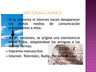 interaccionesNi la imprenta ni internet hacen desaparecer los demás medios de comunicación preexistentes a ellos. No sin tensiones, se origina una coexistencia entre todos, adaptándose los antiguos a las nuevas formas:Imprenta-manuscritosInternet- Televisión, Radio, Periódicos, Cine