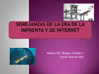 SEMEJANZAS DE LA ERA DE LA IMPRENTA Y DE INTERNET Módulo TIC: Bloque 3 Sesión 2 Carlos Ventura Vela 