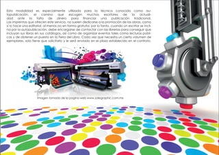 Esta modalidad es especialmente utilizada para la técnica conocida como au-
topublicación, el camino que escogen muchos escritores de la actuali-
dad ante la falta de dinero para financiar una publicación tradicional.
Las imprentas que ofrecen este servicio, no suelen dedicarse a la promoción de las obras, como
sí lo hace una editorial, al menos no en forma gratuita; por lo tanto, cuando un escritor se incli-
na por la autopublicación, debe encargarse de contactar con las librerías para conseguir que
incluyan sus libros en sus catálogos, así como de organizar eventos tales como lecturas públi-
cas y de obtener un puesto en la Feria del Libro. Cada vez que necesita un cierto volumen de
ejemplares, solo tiene que solicitarlo y le será enviado en el plazo establecido en el contrato.
Imagen tomada de la pagina web www.zalegraphic.com.mx
 