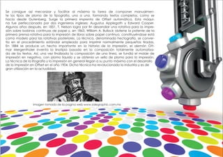 Se consigue así mecanizar y facilitar al máximo la tarea de componer manualmen-
te los tipos de plomo de la tipografía, uno a uno, formando textos completos, como se
hacía desde Gutenberg. Surge la primera imprenta de Offset automática. Esta máqui-
na fue perfeccionada por dos ingenieros ingleses; Augustus Applegath y Edward Cooper.
Algunos años después, en 1851, T. Nelson logra por fin desarrollar una rotativa para la impre-
sión sobre bobinas continuas de papel y, en 1863, William A. Bullock obtiene la patente de la
primera prensa rotativa para la impresión de libros sobre papel continuo, constituyéndose está
como modelo para las rotativas posteriores. La técnica, denominada hectografía, se conver-
tía en el procedimiento estándar empleado para imprimir normalmente pequeñas tiradas.
En 1884 se produce un hecho importante en la historia de la impresión, el alemán Ott-
mar Mergenthaler inventa la linotipia basada en la composición totalmente automatiza-
da de los textos. Así, una vez finalizada la composición de una línea, se fundía el molde de
impresión en negativo, con plomo líquido y se obtenía un sello de plomo para la impresión.
La técnica de la litografía y la impresión en general llegan a su punto máximo con el desarrollo
de la impresión en Offset en el año 1904. Dicha técnica ha revolucionado la industria y es de
gran utilización en la actualidad.
Imagen tomada de la pagina web www.zalegraphic.com.mx
 