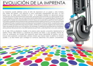 La imprenta puede definirse como el arte de reproducir en un papel u otra materia,
por medio de presión, una plancha o unos caracteres impregnados de tinta. La má-
quina que se utiliza para transferir la tinta a la página impresa se denomina prensa.
Lasprimerasprensasdeimprimirerandetornillo,pensadasparatransmitirunaciertapresiónalele-
mento impresor o molde, que se colocaba hacia arriba sobre una superficie plana. El papel, por
lo general humedecido, se presionaba contra los tipos con ayuda de la superficie móvil o platina.
Las partes superiores de la imprenta frecuentemente iban sujetas al techo y una vez que el molde
se había entintado, la platina se iba atornillando hacia abajo contra el mismo. La prensa iba equi-
padaconrielesquepermitíanexpulsarelmolde,volviendoasuposiciónoriginal,demodoqueno
fuera necesario levantar mucho la platina. Sin embargo, la operación resultaba lenta y trabajosa;
estas prensas sólo producían unas 250 impresiones por hora, y sólo imprimían una cara cada vez.
En el siglo XVII se añadieron muelles a la prensa para ayudar a levantar rápidamente la
platina. Hacia 1800 hicieron su aparición las prensas de hierro, y por aquellas mismas fe-
chas se sustituyeron los tornillos por palancas para hacer descender la platina. Las pa-
lancas eran bastante complicadas; primero tenían que hacer bajar la platina lo máximo
posible, y al final tenían que conseguir el contacto aplicando una presión considerable.
 