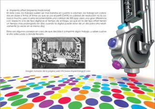 4.- Imprenta offset (imprenta tradicional)
En este caso, los trabajos suelen ser mas baratos en cuanto a volumen, los trabajo son cobra-
dos en base a tintas (4 tintas ya que se usa el perfil CMYK) la calidad de resolución no la co-
nozco mucho, pero si seria recomendable una calidad de 300 ppp, pero una gran diferencia
con respecto a la de tipo digital es el tiempo de entrega, ya que en la del tipo offset tienen
un tiempo mas prolongado en días cuando la digital puede estar de un día para otro relati-
vamente (a veces en el mismo día)
Estos son algunos consejos en caso de que decidas ir a imprimir algún trabajo, y saber cual es
el sitio adecuado a donde llevarlo.
Imagen tomada de la pagina web htt//www.imprentaingraf.com
 