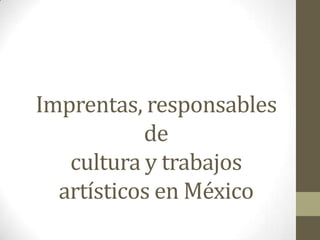 Imprentas, responsables
           de
   cultura y trabajos
  artísticos en México
 