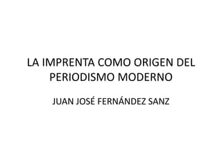 LA IMPRENTA COMO ORIGEN DEL
PERIODISMO MODERNO
JUAN JOSÉ FERNÁNDEZ SANZ
 