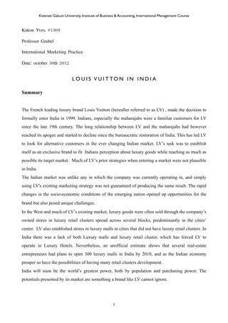 Kakou Yves, #1305
Professor Grubel
International Marketing Practice
Date: october 30th 2012
L O U I S V U I T TO N I N I N D I A
Summary
The French leading luxury brand Louis Vuitton (hereafter referred to as LV) , made the decision to
formally enter India in 1999. Indians, especially the maharajahs were a familiar customers for LV
since the late 19th century. The long relationship between LV and the maharajahs had however
reached its apogee and started to decline since the bureaucratic restoration of India. This has led LV
to look for alternative customers in the ever changing Indian market. LV’s task was to establish
itself as an exclusive brand to fit Indians perception about luxury goods while reaching as much as
possible its target market. Much of LV’s prior strategies when entering a market were not plausible
in India.
The Indian market was unlike any in which the company was currently operating in, and simply
using LV's existing marketing strategy was not guaranteed of producing the same result. The rapid
changes in the socio-economic conditions of the emerging nation opened up opportunities for the
brand but also posed unique challenges.
In the West and much of LV’s existing market, luxury goods were often sold through the company’s
owned stores in luxury retail clusters spread across several blocks, predominantly in the cities’
center. LV also established stores in luxury malls in cities that did not have luxury retail clusters. In
India there was a lack of both Luxury malls and luxury retail cluster, which has forced LV to
operate in Luxury Hotels. Nevertheless, an unofficial estimate shows that several real-estate
entrepreneurs had plans to open 300 luxury malls in India by 2010, and as the Indian economy
prosper so have the possibilities of having many retail clusters development.
India will soon be the world’s greatest power, both by population and purchasing power. The
potentials presented by its market are something a brand like LV cannot ignore.
Kwansei Gakuin University, Institute of Business & Accounting, International Management Course
1
 
