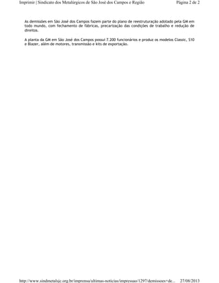 As demissões em São José dos Campos fazem parte do plano de reestruturação adotado pela GM em
todo mundo, com fechamento de fábricas, precarização das condições de trabalho e redução de
direitos.
A planta da GM em São José dos Campos possui 7.200 funcionários e produz os modelos Classic, S10
e Blazer, além de motores, transmissão e kits de exportação.
Página 2 de 2Imprimir | Sindicato dos Metalúrgicos de São José dos Campos e Região
27/08/2013http://www.sindmetalsjc.org.br/imprensa/ultimas-noticias/impressao/1297/demissoes+de...
 