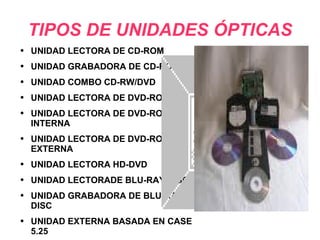 TIPOS DE UNIDADES ÓPTICAS UNIDAD LECTORA DE CD-ROM UNIDAD GRABADORA DE CD-ROM UNIDAD COMBO CD-RW/DVD UNIDAD LECTORA DE DVD-ROM UNIDAD LECTORA DE DVD-ROM INTERNA UNIDAD LECTORA DE DVD-ROM EXTERNA UNIDAD LECTORA HD-DVD UNIDAD LECTORADE BLU-RAY DISC UNIDAD GRABADORA DE BLU-RAY DISC UNIDAD EXTERNA BASADA EN CASE 5.25 