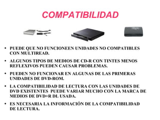 COMPATIBILIDAD PUEDE QUE NO FUNCIONEEN UNIDADES NO COMPATIBLES CON MULTIREAD. ALGUNOS TIPOS DE MEDIOS DE CD-R CON TINTES MENOS REFLEXIVOS PUEDEN CAUSAR PROBLEMAS.  PUEDEN NO FUNCIONAR EN ALGUNAS DE LAS PRIMERAS UNIDADES DE DVD-ROM. LA COMPATIBILIDAD DE LECTURA CON LAS UNIDADES DE DVD EXISTENTES  PUEDE VARIAR MUCHO CON LA MARCA DE MEDIOS DE DVD+R DL USADA. ES NECESARIA LA INFORMACIÓN DE LA COMPATIBILIDAD DE LECTURA. 