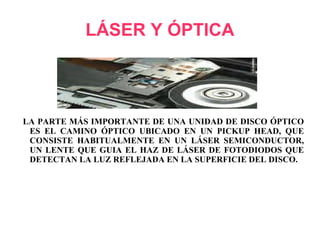 LÁSER Y ÓPTICA LA PARTE MÁS IMPORTANTE DE UNA UNIDAD DE DISCO ÓPTICO ES EL CAMINO ÓPTICO UBICADO EN UN PICKUP HEAD, QUE CONSISTE HABITUALMENTE EN UN LÁSER SEMICONDUCTOR, UN LENTE QUE GUIA EL HAZ DE LÁSER DE FOTODIODOS QUE DETECTAN LA LUZ REFLEJADA EN LA SUPERFICIE DEL DISCO. 