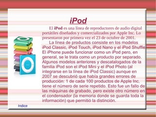 iPod
             El iPod es una línea de reproductores de audio digital
         portátiles diseñados y comercializados por Apple Inc. Lo
         presentaron por primera vez el 23 de octubre de 2001.
             La línea de productos consiste en los modelos
         iPod Classic, iPod Touch, iPod Nano y el iPod Shuffle.
         El iPhone puede funcionar como un iPod pero, en
         general, se le trata como un producto por separado.
         Algunos modelos anteriores y descatalogados de la
         familia iPod son el iPod Mini y el iPod Photo (al
         integrarse en la línea de iPod Classic) aunque en
         2007 se descubrió que había grandes errores de
         producción: 1 de cada 100 productos de Apple Inc.
         tiene el número de serie repetido. Esto fue un fallo de
         las máquinas de grabado, pero existe otro número en
         el condensador (la memoria donde se guarda toda la
         información) que permitió la distinción.
Indice
 
