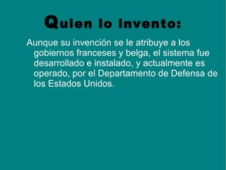 Q uien      lo invento:
Aunque su invención se le atribuye a los
 gobiernos franceses y belga, el sistema fue
 desarrollado e instalado, y actualmente es
 operado, por el Departamento de Defensa de
 los Estados Unidos.
 
