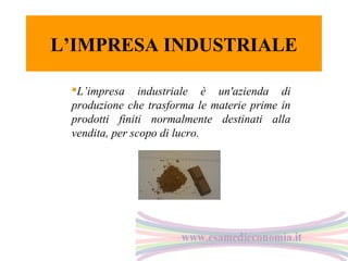 L’IMPRESA INDUSTRIALE
L’impresa industriale è un'azienda di
produzione che trasforma le materie prime in
prodotti finiti normalmente destinati alla
vendita, per scopo di lucro.

 