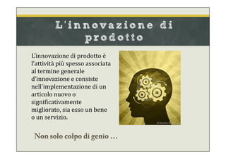 L’innovazione di prodotto è
l’attività più spesso associata
al termine generale
d’innovazione e consiste
nell'implementazione di un
articolo nuovo o
significativamente
migliorato, sia esso un bene
o un servizio.
L’innov azione di
p rodot t o
 