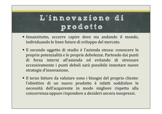  Innanzitutto, occorre capire dove sta andando il mondo,
individuando le linee future di sviluppo del mercato.
 Il secondo oggetto di studio è l’azienda stessa: conoscere le
proprie potenzialità e le proprie debolezze. Partendo dai punti
di forza interni all’azienda ed evitando di stressare
eccessivamente i punti deboli sarà possibile innestare nuove
strategie d’innovazione.
 Il terzo fattore da valutare sono i bisogni del proprio cliente:
l’obiettivo di un nuovo prodotto è infatti soddisfare le
necessità dell’acquirente in modo migliore rispetto alla
concorrenza oppure rispondere a desideri ancora inespressi.
L’innov azione di
p rodot t o
 