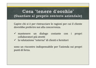 Cosa “tenere d’occhio”
(Guardare al proprio contesto aziendale)
Capire chi si è per rintracciare le ragioni per cui il cliente
dovrebbe preferire noi alla concorrenza.
 mantenere un dialogo costante con i propri
collaboratori più stretti
 la valutazione “esterna” di clienti e fornitori
sono un riscontro indispensabile per l’azienda sui propri
punti di forza.
 