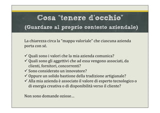 Cosa “tenere d’occhio”
(Guardare al proprio contesto aziendale)
La chiarezza circa la “mappa valoriale” che ciascuna azienda
porta con sé.
 Quali sono i valori che la mia azienda comunica?
 Quali sono gli aggettivi che ad essa vengono associati, da
clienti, fornitori, concorrenti?
 Sono considerato un innovatore?
 Oppure un solido bastione della tradizione artigianale?
 Alla mia azienda è associato il valore di esperto tecnologico o
di energia creativa o di disponibilità verso il cliente?
Non sono domande oziose…
 