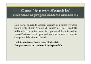 Cosa “tenere d’occhio”
(Guardare al proprio contesto aziendale)
Non sono domande oziose: quanto più saprò rendere
trasparente il mio “valore di punta” nei miei prodotti,
nella mia comunicazione, in ognuna delle mie azioni
verso l’esterno, tanto più sarò convincente e facilmente
comprensibile ai miei clienti.
I miei valori sono la mia carta di identità.
Per questo esserne coscienti è indispensabile.
 