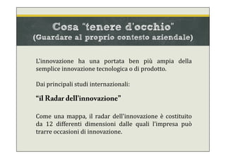 L'innovazione ha una portata ben più ampia della
semplice innovazione tecnologica o di prodotto.
Dai principali studi internazionali:
“il Radar dell'innovazione”
Come una mappa, il radar dell'innovazione è costituito
da 12 differenti dimensioni dalle quali l’impresa può
trarre occasioni di innovazione.
Cosa “tenere d’occhio”
(Guardare al proprio contesto aziendale)
 