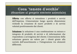 Offerta: con offerta si intendono i prodotti e servizi
dell’impresa. L'innovazione lungo questa dimensione
richiede la creazione di nuovi prodotti e di servizi
valutati positivamente dai clienti.
Soluzione: la soluzione è una combinazione su misura e
integrata di prodotti, di servizi e di informazioni che
rispondono a un’esigenza del cliente. L'innovazione della
soluzione genera un valore per i clienti grazie alla
varietà dell'assortimento e l’integrazione tra elementi
differenti.
Cosa “tenere d’occhio”
(Guardare al proprio contesto aziendale)
 