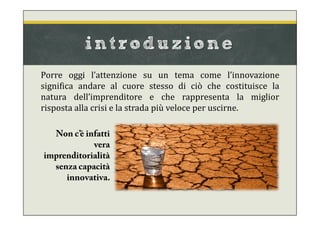 introduzione
Porre oggi l’attenzione su un tema come l’innovazione
significa andare al cuore stesso di ciò che costituisce la
natura dell’imprenditore e che rappresenta la miglior
risposta alla crisi e la strada più veloce per uscirne.
Non c’è infatti
vera
imprenditorialità
senza capacità
innovativa.
 