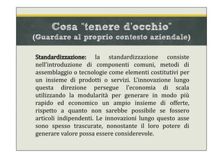 Standardizzazione: la standardizzazione consiste
nell’introduzione di componenti comuni, metodi di
assemblaggio o tecnologie come elementi costitutivi per
un insieme di prodotti o servizi. L'innovazione lungo
questa direzione persegue l’economia di scala
utilizzando la modularità per generare in modo più
rapido ed economico un ampio insieme di offerte,
rispetto a quanto non sarebbe possibile se fossero
articoli indipendenti. Le innovazioni lungo questo asse
sono spesso trascurate, nonostante il loro potere di
generare valore possa essere considerevole.
Cosa “tenere d’occhio”
(Guardare al proprio contesto aziendale)
 