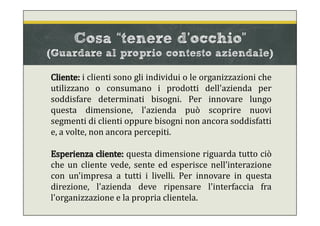 Cliente: i clienti sono gli individui o le organizzazioni che
utilizzano o consumano i prodotti dell'azienda per
soddisfare determinati bisogni. Per innovare lungo
questa dimensione, l'azienda può scoprire nuovi
segmenti di clienti oppure bisogni non ancora soddisfatti
e, a volte, non ancora percepiti.
Esperienza cliente: questa dimensione riguarda tutto ciò
che un cliente vede, sente ed esperisce nell’interazione
con un'impresa a tutti i livelli. Per innovare in questa
direzione, l'azienda deve ripensare l'interfaccia fra
l'organizzazione e la propria clientela.
Cosa “tenere d’occhio”
(Guardare al proprio contesto aziendale)
 