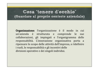Cosa “tenere d’occhio”
(Guardare al proprio contesto aziendale)
Organizzazione: l‘organizzazione è il modo in cui
un'azienda è strutturata e comprende le sue
collaborazioni, gli impiegati e l’organigramma delle
responsabilità. L'innovazione organizzativa porta a
ripensare lo scopo delle attività dell’impresa, a ridefinire
i ruoli, le responsabilità e gli incentivi delle
divisioni operative e dei singoli individui.
 