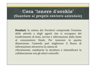 Cosa “tenere d’occhio”
(Guardare al proprio contesto aziendale)
Fornitori: la catena dei Fornitori comprende l’insieme
delle attività e degli agenti che si occupano del
trasferimento di beni, servizi e informazioni dalla fonte
al consumatore finale. Per innovare in questa
dimensione, l'azienda può migliorare il flusso di
informazione attraverso la catena di
rifornimento, cambiarne la struttura o intensificare la
collaborazione con gli attori coinvolti.
 