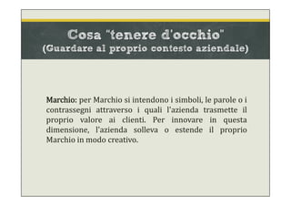 Cosa “tenere d’occhio”
(Guardare al proprio contesto aziendale)
Marchio: per Marchio si intendono i simboli, le parole o i
contrassegni attraverso i quali l'azienda trasmette il
proprio valore ai clienti. Per innovare in questa
dimensione, l'azienda solleva o estende il proprio
Marchio in modo creativo.
 