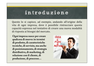 introduzione
Questo lo si capisce, ad esempio, andando all’origine della
vita di ogni impresa, dove è possibile rintracciare questa
capacità espressa nel tentativo di creare una nuova modalità
di risposta ai bisogni del mercato.
Ogni impresa nasce per creare
qualcosa di nuovo: in termini
di prodotto,di caratteristiche
tecniche, di servizio, ma anche
di posizionamento,di strategia
distributiva,di marketing, di
relazione con il cliente, di
produzione,di processo…
 